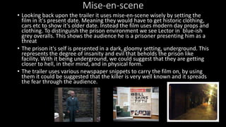 Mise-en-scene 
• Looking back upon the trailer it uses mise-en-scene wisely by setting the 
film in it's present date. Meaning they would have to get historic clothing, 
cars etc to show it's older date. Instead the film uses modern day props and 
clothing. To distinguish the prison environment we see Lector in blue-ish 
grey overalls. This shows the audience he is a prisoner presenting him as a 
threat 
• The prison it's self is presented in a dark, gloomy setting, underground. This 
represents the degree of insanity and evil that beholds the prison like 
facility. With it being underground, we could suggest that they are getting 
closer to hell, in their mind, and in physical form. 
• The trailer uses various newspaper snippets to carry the film on, by using 
them it could be suggested that the killer is very well known and it spreads 
the fear through the audience. 
 
