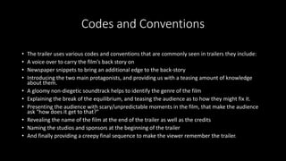 Codes and Conventions 
• The trailer uses various codes and conventions that are commonly seen in trailers they include: 
• A voice over to carry the film's back story on 
• Newspaper snippets to bring an additional edge to the back-story 
• Introducing the two main protagonists, and providing us with a teasing amount of knowledge 
about them. 
• A gloomy non-diegetic soundtrack helps to identify the genre of the film 
• Explaining the break of the equilibrium, and teasing the audience as to how they might fix it. 
• Presenting the audience with scary/unpredictable moments in the film, that make the audience 
ask "how does it get to that?" 
• Revealing the name of the film at the end of the trailer as well as the credits 
• Naming the studios and sponsors at the beginning of the trailer 
• And finally providing a creepy final sequence to make the viewer remember the trailer. 
 