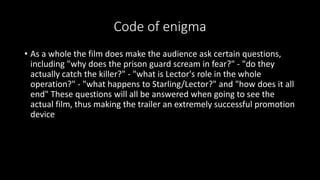Code of enigma 
• As a whole the film does make the audience ask certain questions, 
including "why does the prison guard scream in fear?" - "do they 
actually catch the killer?" - "what is Lector's role in the whole 
operation?" - "what happens to Starling/Lector?" and "how does it all 
end" These questions will all be answered when going to see the 
actual film, thus making the trailer an extremely successful promotion 
device 
