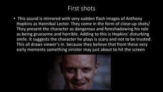 First shots 
• This sound is mirrored with very sudden flash images of Anthony 
Hopkins as Hannibal Lector. They come in the form of close-up shots/ 
They present the character as dangerous and foreshadowing his role 
as being gruesome and horrible. Adding to this is Hopkins' disturbing 
smile. It suggests the character he plays is scary and not to be trusted. 
This all draws viewer’s in. because they believe that from these very 
early moments something sinister may just about to hit the screen 
 