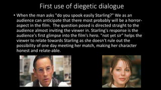 First use of diegetic dialogue 
• When the man asks "do you spook easily Starling?" We as an 
audience can anticipate that there most probably will be a horror-aspect 
in the film. The question posed is directed straight to the 
audience almost inviting the viewer in. Starling's response is the 
audience's first glimpse into the film's hero. "not yet sir" helps the 
viewer to relate towards Starling as she doesn't rule out the 
possibility of one day meeting her match, making her character 
honest and relate-able. 
 