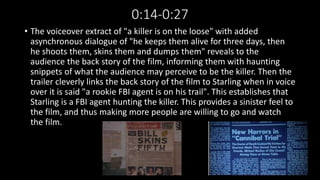 0:14-0:27 
• The voiceover extract of "a killer is on the loose" with added 
asynchronous dialogue of "he keeps them alive for three days, then 
he shoots them, skins them and dumps them" reveals to the 
audience the back story of the film, informing them with haunting 
snippets of what the audience may perceive to be the killer. Then the 
trailer cleverly links the back story of the film to Starling when in voice 
over it is said "a rookie FBI agent is on his trail". This establishes that 
Starling is a FBI agent hunting the killer. This provides a sinister feel to 
the film, and thus making more people are willing to go and watch 
the film. 
 