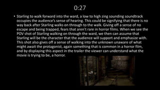 0:27 
• Starling to walk forward into the ward, a low to high zing sounding soundtrack 
occupies the audience’s sense of hearing. This could be signifying that there is no 
way back after Starling walks on through to the walk. Giving off a sense of no 
escape and being trapped, fears that aren't rare in horror films. When we see the 
POV shot of Starling walking on through the ward, we then can assume that 
Starling will be the character that the audience will support and emphasize with. 
This shot also gives off a sense of walking into the unknown unaware of what 
might await the protagonist, again something that is common in a horror film, 
and by displaying this aspect in the trailer the viewer can understand what the 
movie is trying to be, a horror. 
 