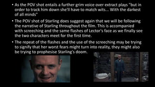 • As the POV shot entails a further grim voice over extract plays "but in 
order to track him down she'll have to match wits... With the darkest 
of all minds" 
• The POV shot of Starling does suggest again that we will be following 
the narrative of Starling throughout the film. This is accompanied 
with screeching and the same flashes of Lector's face as we finally see 
the two characters meet for the first time. 
• The repeat of the flashes and the use of the screeching may be trying 
to signify that her worst fears might turn into reality, they might also 
be trying to prophesise Starling's doom. 
 