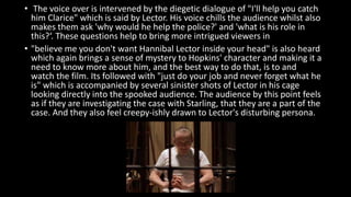 • The voice over is intervened by the diegetic dialogue of "I'll help you catch 
him Clarice" which is said by Lector. His voice chills the audience whilst also 
makes them ask 'why would he help the police?' and 'what is his role in 
this?‘. These questions help to bring more intrigued viewers in 
• "believe me you don't want Hannibal Lector inside your head" is also heard 
which again brings a sense of mystery to Hopkins' character and making it a 
need to know more about him, and the best way to do that, is to and 
watch the film. Its followed with "just do your job and never forget what he 
is" which is accompanied by several sinister shots of Lector in his cage 
looking directly into the spooked audience. The audience by this point feels 
as if they are investigating the case with Starling, that they are a part of the 
case. And they also feel creepy-ishly drawn to Lector's disturbing persona. 
 