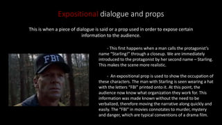 Expositional dialogue and props
This is when a piece of dialogue is said or a prop used in order to expose certain
information to the audience.
- This first happens when a man calls the protagonist’s
name “Starling!” through a closeup. We are immediately
introduced to the protagonist by her second name – Starling.
This makes the scene more realistic.
- An expositional prop is used to show the occupation of
these characters. The man with Starling is seen wearing a hat
with the letters “FBI” printed onto it. At this point, the
audience now know what organization they work for. This
information was made known without the need to be
verbalized, therefore moving the narrative along quickly and
easily. The “FBI” in movies connotates to murder, mystery
and danger, which are typical conventions of a drama film.
 