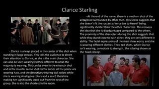 Clarice Starling
- Clarice is always placed in the center of the shot when
standing in large crowds. This tells the audience to divert
their attention to Clarice, as she is the main character. She
can also be seen wearing clothes different to what the
majority is wearing. This can be seen in the elevator shot
and in the murder scene shot. In the room, all the police are
wearing hats, and the detectives wearing dull colors while
she is wearing Analogous colors and a scarf, therefore
making her significantly stand out from the rest of the
group. She is also the shortest in the room.
- At the end of the scene, there is a medium shot of the
antagonist surrounded by other men. This scene suggests that
she doesn’t fit the success criteria due to herself being
significantly shorter than the other characters. This conveys
the idea that she is disadvantaged compared to the others.
The proximity of the characters during this shot suggests that
while they stand close to each other, they are very different in
ability. The facial expressions of the men show worry, and she
is wearing different clothes. Their red shirts, which Clarice
isn’t wearing, connotate to strength. She is being shown as
the ‘black sheep’.
 