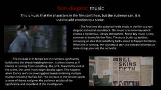 Non-diegetic music
This is music that the characters in the film can’t hear, but the audience can. It is
used to add emotion to a scene.
- The first time the audience hears music in the film is a non
diegetic orchestral soundtrack. This music is in minor key which
creates a mysterious, creepy atmosphere. Minor key music is very
common in drama/thriller films. The music builds up tension,
conveying an idea that something bad is about to happen to Clarice.
When she is running, the soundtrack starts to increase in tempo as
more strings join into the orchestra.
- The increase in in tempo and instruments significantly
builds onto the already existing tension. It almost seems as if
Clairice is running from something. She isn’t. Towards the end of
the scene, the same music begins to play again. This happens
when Clarice see’s the investigation board containing multiple
murders linked to ‘Buffalo Bill’. This increase in the tension sparks
a sense of drama and gives the audience an idea of the
significance and important of this investigation.
 