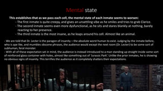 Mental state
This establishes that as we pass each cell, the mental state of each inmate seems to worsen:
- The first inmate is quite creepy, and gives an unsettling vibe as he smiles and tries to grab Clarice.
- The second inmate seems even more dysfunctional, as he sits and stares blankly at nothing, barely
reacting to her presence.
- The third inmate is the most insane, as he leaps around his cell. Almost like an animal.
- We are told that Dr. Lecter is the paragon of insanity – the absolute worst human to exist. Judging by the inmate before,
who is ape like, and mumbles obscene phrases, the audience would except the next room (Dr. Lecter) to be some sort of
subhuman, feral monster.
- With all of these expectation set in mind, the audience is instead introduced to a man standing up straight inside some sort
of reinforced glass container with holes, almost like something out of ‘Jurassic Park’. Unlike the prior inmates, he is showing
no obvious signs of insanity. This terrifies the audience as it completely shatters their expectations.
 