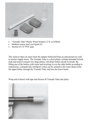 • "Tornado Tube" Plastic Water bottle(11.2 fl. oz/330ml)
• Medium coarse steel wool pads (2)
• Section of 1/2" PVC pipe
This silencer takes its name from the adapter fashioned from an educational toy sold
in teacher supply stores. The Tornado Tube is a short plastic cylinder threaded in both
ends and used to connect two large plastic soft drink bottles mouth to mouth. By
filling one of the bottles with water and inverting it over the other bottle according to
instructions, a tornado-like whirlpool vortex can be created as the water drains from
the upper bottle, through the Tornado Tube, and into the lower bottle.
Wrap end of barrel with tape and friction fit Tornado Tube into place.
 