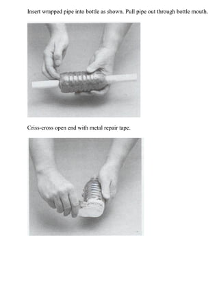 Insert wrapped pipe into bottle as shown. Pull pipe out through bottle mouth.
Criss-cross open end with metal repair tape.
 