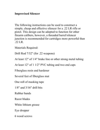 Improvised Silencer
The following instructions can be used to construct a
simple, cheap and effective silencer for a .22 LR rifle or
pistol. This design can be adopted to function for other
firearm calibers, however, a threaded barrel/silencer
junction is recommended for cartridges more powerful than
.22 LR.
Materials Required:
Drill Rod 7/32" (for .22 weapons)
At least 12" of 1/4" brake line or other strong metal tubing
At least 12" of 1 1/2" PVC tubing and two end caps
Fiberglass resin and hardener
Several feet of fiberglass mat
One roll of masking tape
1/8" and 3/16" drill bits
Rubber bands
Razor blades
White lithium grease
Eye dropper
6 wood screws
 