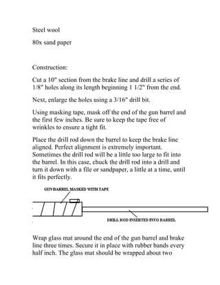 Steel wool
80x sand paper
Construction:
Cut a 10" section from the brake line and drill a series of
1/8" holes along its length beginning 1 1/2" from the end.
Next, enlarge the holes using a 3/16" drill bit.
Using masking tape, mask off the end of the gun barrel and
the first few inches. Be sure to keep the tape free of
wrinkles to ensure a tight fit.
Place the drill rod down the barrel to keep the brake line
aligned. Perfect alignment is extremely important.
Sometimes the drill rod will be a little too large to fit into
the barrel. In this case, chuck the drill rod into a drill and
turn it down with a file or sandpaper, a little at a time, until
it fits perfectly.
Wrap glass mat around the end of the gun barrel and brake
line three times. Secure it in place with rubber bands every
half inch. The glass mat should be wrapped about two
 