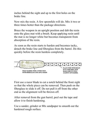inches behind the sight and up to the first holes on the
brake line.
Now mix the resin. A few spoonfuls will do. Mix it two or
three times hotter than the package directions.
Brace the weapon in an upright position and dab the resin
onto the glass mat with a brush. Keep applying resin until
the mat is no longer white but becomes transparent from
absorption of the resin.
As soon as the resin starts to harden and becomes tacky,
detach the brake line and fiberglass from the barrel. Do this
quickly before the resin hardens completely.
First use a razor blade to cut a notch behind the front sight
so that the whole piece can be removed. Then push on the
fiberglass to slide it off. Do not pull it off from the other
end as the alignment will be thrown off.
After removal from the gun barrel, peel out the tape and
allow it to finish hardening.
Use a sander, grinder or 80x sandpaper to smooth out the
hardened rough surface.
 