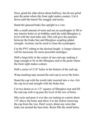 Next, grind the sides down about halfway, but do not grind
past the point where the front sight makes contact. Cut it
down until the barrel fits snuggly and easily.
Stand the glassed brake line upright in a vise.
Mix a small amount of resin and use an eyedropper to fill in
any interior holes or air bubbles until the solid fiberglass is
level with the steel tube end. This will give the junction
between the brake line and fiberglass coupling added
strength. Acetone can be used to clean the eyedropper.
Cut the PVC tubing to the desired length. A longer silencer
will be necessary for more powerful cartridges.
Drill a large hole in the center of one end cap, making it
large enough to fit on the fiberglass end to the point where
the front sight makes contact.
Drill a series of 3/16" holes in the bottom of the end cap.
Wrap masking tape around the end cap to cover the holes.
Stand the cap with the inside tube inserted into a vise. Get
the cap level and straight with the brake line.
Cut two dozen or so 1/2" squares of fiberglass mat and fill
the end cap with it up past the level of the row of holes.
Mix resin and pour it over the cut matting to a point about
1/4" above the holes and allow it to dry before removing
the cap from the vise. Don't worry about any resin that
leaks out around the base hole. Resin fills the small holes,
 