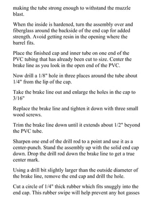 making the tube strong enough to withstand the muzzle
blast.
When the inside is hardened, turn the assembly over and
fiberglass around the backside of the end cap for added
strength. Avoid getting resin in the opening where the
barrel fits.
Place the finished cap and inner tube on one end of the
PVC tubing that has already been cut to size. Center the
brake line as you look in the open end of the PVC.
Now drill a 1/8" hole in three places around the tube about
1/4" from the lip of the cap.
Take the brake line out and enlarge the holes in the cap to
3/16"
Replace the brake line and tighten it down with three small
wood screws.
Trim the brake line down until it extends about 1/2" beyond
the PVC tube.
Sharpen one end of the drill rod to a point and use it as a
center-punch. Stand the assembly up with the solid end cap
down. Drop the drill rod down the brake line to get a true
center mark.
Using a drill bit slightly larger than the outside diameter of
the brake line, remove the end cap and drill the hole.
Cut a circle of 1/4" thick rubber which fits snuggly into the
end cap. This rubber swipe will help prevent any hot gasses
 
