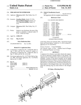 (12) United States Patent
Shults et a].
USOO8950546B2
US 8,950,546 B2
Feb. 10, 2015
(10) Patent N0.:
(45) Date of Patent:
(54) FIREARM SOUND SUPPRESSOR
(71) Applicant: Silencerco, LLC, West Valley City, UT
(Us)
(72) Inventors: Jonathon Shults, Sandy, UT (US);
Steven Michael Pappas, Kamas, UT
(US); Harrison Holden, Sandy, UT
(Us)
73 Assi nee: Silencerco, LLC, West Valle Cit ,UT8 y y
(Us)
* Notice: Sub'ect to an disclaimer, the term ofthisJ y
patent is extended or adjusted under 35
U.S.C. 154(b) by 0 days.
(21) Appl.No.: 13/891,373
(22) Filed: May 10, 2013
(65) Prior Publication Data
US 2014/0158459 A1 Jun. 12, 2014
Related US. Application Data
(63) Continuation of application No. 13/438,668, ?led on
Apr. 3, 2012, noW Pat. No. 8,439,155, Which is a
continuation of application No. 12/884,598, ?led on
Sep. 17, 2010, noW Pat. No. 8,162,100.
(60) Provisional application No. 61/277,024, ?led on Sep.
18, 2009, provisional application No. 61/278,810,
?led on Oct. 13, 2009.
(51) 1111.0.
F41A 21/00 (2006.01)
F41A 21/30 (2006.01)
(52) vs. C].
CPC .................................... .. F41A 21/30 (2013.01)
USPC .......................................... .. 181/223; 89/144
(58) Field of Classi?cation Search
USPC .......................................... .. 181/223; 89/144
See application ?le for complete search history.
(56) References Cited
U.S. PATENT DOCUMENTS
918,784 A 4/1909 Snow
1,111,202 A 9/1914 Westfall
1,394,490 A 10/1921 Giles
1,482,805 A 2/1924 Maxim
5,110,145 A 5/1992 Stewart
5,259,690 A 11/1993 Legge
6,948,415 B2 9/2005 Matthews et al.
7,237,467 B1 7/2007 Melton
7,587,969 B2 9/2009 Silvers
7,588,122 B2 9/2009 Brittingham
7,856,914 B2* 12/2010 Shults et al. ................. .. 89/144
7,874,238 B2 1/2011 Silvers
(Continued)
OTHER PUBLICATIONS
United States Patent and Trademark Of?ce, “International Search
Report and Written Opinion,” mailed Nov. 15, 2010, in related PCT
application No. PCT/2010/049262.
Primary Examiner * Forrest M Phillips
(74) Attorney, Agent, or Firm * Durham Jones & Pinegar,
P.C. Intellectual Property LaW Group
(57) ABSTRACT
A suppressor for a ?rearm is provided, wherein the suppres
sor can be selectively oriented relative to the ?rearm. The
suppressorhas an elongate body, a piston assembly and a cam
assembly. A piston of the piston assembly can be ?xedly
attached to the barrel ofa ?rearm. An indexing ring is radially
?xed relative to the piston. The cam lever is selectively mov
able between a second position, in Which the indexing ring is
?xed relative to the elongate body, and a ?rst position, in
Which the indexing ring can rotate relative to the elongate
body.
25 Claims, 4 Drawing Sheets
 