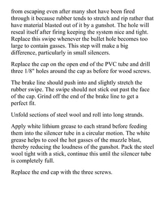 from escaping even after many shot have been fired
through it because rubber tends to stretch and rip rather that
have material blasted out of it by a gunshot. The hole will
reseal itself after firing keeping the system nice and tight.
Replace this swipe whenever the bullet hole becomes too
large to contain gasses. This step will make a big
difference, particularly in small silencers.
Replace the cap on the open end of the PVC tube and drill
three 1/8" holes around the cap as before for wood screws.
The brake line should push into and slightly stretch the
rubber swipe. The swipe should not stick out past the face
of the cap. Grind off the end of the brake line to get a
perfect fit.
Unfold sections of steel wool and roll into long strands.
Apply white lithium grease to each strand before feeding
them into the silencer tube in a circular motion. The white
grease helps to cool the hot gasses of the muzzle blast,
thereby reducing the loudness of the gunshot. Pack the steel
wool tight with a stick, continue this until the silencer tube
is completely full.
Replace the end cap with the three screws.
 