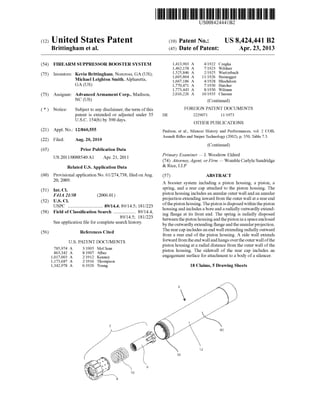 US008424441B2
(12) United States Patent (10) Patent No.: US 8,424,441 B2
Brittingham et al. (45) Date of Patent: Apr. 23, 2013
(54) FIREARM SUPPRESSOR BOOSTER SYSTEM 1,413,903 A 4/1922 CZegka
1,462,158 A 7/1923 Wildner
(75) Inventors: Kevin Brittingham, Norcross, GA (US); 2 $225222?
Michael Leighton Smith, Alpharetta, 136673186 A 4/1928 Bluehdom
GA (Us) 1,770,471 A 7/1930 Hatcher
1,773,443 A 8/1930 Wilman
(73) Assignee: Advanced Armament Corp., Madison, 2,016,226 A 10/1935 Clausen
NC (Us) (Continued)
( * ) Notice: Subject to any disclaimer, the term ofthis FOREIGN PATENT DOCUMENTS
patent is extended or adjusted under 35 DE 2229071 11/1973
U.S.C. 154(b) by 390 days. OTHER PUBLICATIONS
(21) APP1-NO-3 12/860,555 Paulson, et al., Silencer History and Performances, vol. 2 COB,
(22) F1 d A 20 2010 Assault Ri?es and Sniper Technology (2002), p. 350, Table 7.3.
1 e : ug. ,
(Continued)
(65) Prior Publication Data
Us 2011/0088540 A1 A r 21 2011 Primary Examiner * J. WoodroW Eldred
p ' ’ (74) Attorney, Agent, or Firm * Womble Carlyle Sandridge
Related US. Application Data & Rlce’ LLP
(60) Provisional application No. 61/274,738, ?led onAug. (57) ABSTRACT
20’ 2009' A booster system including a piston housing, a piston, a
s r1n , an a rear ca attac e to t e 1ston ous1n . e(51) Int.Cl. P'g ‘1 P hd hP' h 'gTh
F41A 21/38 (2006 01) piston housing includes an annular outer Wall and an annular
(52) U 5 Cl ' projection extending inWard from the outer Wall at a rear end
U'SI',C ' 89/14-4 89/14 5_ 181/223 ofthe piston housing. The piston is disposedWithinthe piston
58 F, 1d "" h ’ ' ’ 89/14 4 housing and includes a bore and aradially outWardly extend
( ) 1e 0 assl ca Ion earc "" 18 1/2'23’ ing ?ange at its front end. The spring is radially disposed
S 1. . ?l f 1 h h‘. ’ betWeen the piston housing and the piston in a space enclosed
ee app lcanon e or Comp ete Seam lstory' by the outWardly extending ?ange and the annular projection.
(56) References Cited The rear cap includes an end Wall extending radially outWard
U.S. PATENT DOCUMENTS
785,974 A 3/1905 McClean
863,342 A 8/1907 Alber
1,017,003 A 2/1912 Kenney
1,173,687 A 2/1916 Thompson
1,342,978 A 6/1920 Young
from a rear end of the piston housing. A side Wall extends
forWard from the end Wall and hangs overthe outer Wall ofthe
piston housing at a radial distance from the outer Wall ofthe
piston housing. The sideWall of the rear cap includes an
engagement surface for attachment to a body of a silencer.
18 Claims, 5 Drawing Sheets
.//3)
 