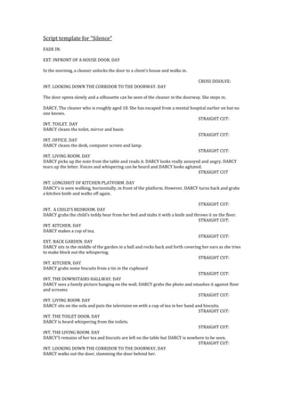 Script template for “Silence”
FADE IN:
EXT. INFRONT OF A HOUSE DOOR. DAY
In the morning, a cleaner unlocks the door to a client’s house and walks in.
CROSS DISOLVE:
INT. LOOKING DOWN THE CORRIDOR TO THE DOORWAY. DAY
The door opens slowly and a silhouette can be seen of the cleaner in the doorway. She steps in.
DARCY, The cleaner who is roughly aged 18. She has escaped from a mental hospital earlier on but no
one knows.
STRAIGHT CUT:
INT. TOILET. DAY
DARCY cleans the toilet, mirror and basin
STRAIGHT CUT:
INT. OFFICE. DAY
DARCY cleans the desk, computer screen and lamp.
STRAIGHT CUT:
INT. LIVING ROOM. DAY
DARCY picks up the note from the table and reads it. DARCY looks really annoyed and angry. DARCY
tears up the letter. Voices and whispering can be heard and DARCY looks agitated.
STRAIGHT CUT
INT. LONGSHOT OF KITCHEN PLATFORM. DAY
DARCY’s is seen walking, horizontally, in front of the platform. However, DARCY turns back and grabs
a kitchen knife and walks off again.
STRAIGHT CUT:
INT. A CHILD’S BEDROOM. DAY
DARCY grabs the child’s teddy bear from her bed and stabs it with a knife and throws it on the floor.
STRAIGHT CUT:
INT. KITCHEN. DAY
DARCY makes a cup of tea.
STRAIGHT CUT:
EXT. BACK GARDEN. DAY
DARCY sits in the middle of the garden in a ball and rocks back and forth covering her ears as she tries
to make block out the whispering.
STRAIGHT CUT:
INT. KITCHEN, DAY
DARCY grabs some biscuits from a tin in the cupboard
STRAIGHT CUT:
INT. THE DOWNSTAIRS HALLWAY. DAY
DARCY sees a family picture hanging on the wall. DARCY grabs the photo and smashes it against floor
and screams
STRAIGHT CUT:
INT. LIVING ROOM. DAY
DARCY sits on the sofa and puts the television on with a cup of tea in her hand and biscuits.
STRAIGHT CUT:
INT. THE TOILET DOOR. DAY
DARCY is heard whispering from the toilets.
STRAIGHT CUT:
INT. THE LIVING ROOM. DAY
DARCY’S remains of her tea and biscuits are left on the table but DARCY is nowhere to be seen.
STRAIGHT CUT:
INT. LOOKING DOWN THE CORRIDOR TO THE DOORWAY, DAY
DARCY walks out the door, slamming the door behind her.

 