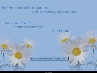 Você verá que o silêncio pode ser  a mais poderosa das respostas. E, no momento certo,  a mais compreensiva  e real delas. Música: Richard Clayderman – Without You 