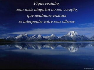 Fique sozinho,Fique sozinho,
sem mais ninguém no seu coração,sem mais ninguém no seu coração,
que nenhuma criaturaque nenhuma criatura
se interponha entre seus olhares.se interponha entre seus olhares.
 