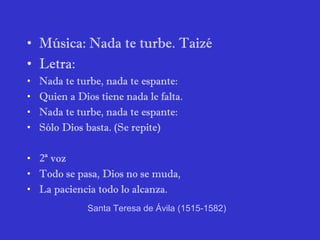 • Música: Nada te turbe. Taizé
• Letra:
• Nada te turbe, nada te espante:
• Quien a Dios tiene nada le falta.
• Nada te turbe, nada te espante:
• Sólo Dios basta. (Se repite)
• 2ª voz
• Todo se pasa, Dios no se muda,
• La paciencia todo lo alcanza.
Santa Teresa de Ávila (1515-1582)
 