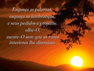 Esqueça as palavras,  esqueça as lembranças,  e seus pedidos e projetos;  olhe-O, escute-O sem que as vozes interiores lhe distraiam. 