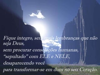 Fique íntegro, sem mais lembranças que não seja Deus, sem procurar consolações humanas, “ sepultado” com ELE e NELE,  desaparecendo você para transformar-se em dom no seu Coração. 