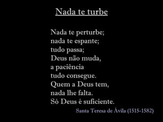 Nada te turbe Nada te perturbe; nada te espante; tudo passa;  Deus não muda, a paciência tudo consegue. Quem a Deus tem,  nada lhe falta. Só Deus é suficiente.     Santa Teresa de Ávila  (1515-1582)   