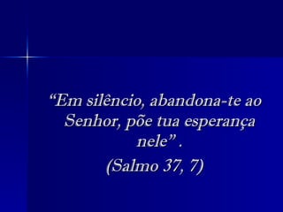 “ Em silêncio, abandona-te ao Senhor, põe tua esperança nele” . (Salmo 37, 7) 