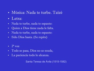 Música: Nada te turbe. Taizé Letra: Nada te turbe, nada te espante: Quien a Dios tiene nada le falta. Nada te turbe, nada te espante: Sólo Dios basta. (Se repite) 2ª voz Todo se pasa, Dios no se muda, La paciencia todo lo alcanza. Santa Teresa de Ávila  (1515-1582) 