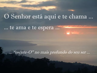 O Senhor está aqui e te chama ...
... te ama e te espera ...
... “escute-O” no mais profundo do seu ser ...
 