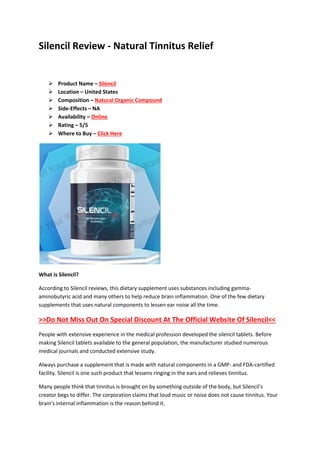 Silencil Review - Natural Tinnitus Relief
 Product Name – Silencil
 Location – United States
 Composition – Natural Organic Compound
 Side-Effects – NA
 Availability – Online
 Rating – 5/5
 Where to Buy – Click Here
What is Silencil?
According to Silencil reviews, this dietary supplement uses substances including gamma-
aminobutyric acid and many others to help reduce brain inflammation. One of the few dietary
supplements that uses natural components to lessen ear noise all the time.
>>Do Not Miss Out On Special Discount At The Official Website Of Silencil<<
People with extensive experience in the medical profession developed the silencil tablets. Before
making Silencil tablets available to the general population, the manufacturer studied numerous
medical journals and conducted extensive study.
Always purchase a supplement that is made with natural components in a GMP- and FDA-certified
facility. Silencil is one such product that lessens ringing in the ears and relieves tinnitus.
Many people think that tinnitus is brought on by something outside of the body, but Silencil's
creator begs to differ. The corporation claims that loud music or noise does not cause tinnitus. Your
brain's internal inflammation is the reason behind it.
 
