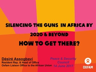Silencing the guns in Africa by
2020 & Beyond
how to get there?
Désiré Assogbavi
Resident Rep. & Head of Office
Oxfam Liaison Office to the African Union
Peace & Security
Council
14 June 2017
 