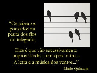 “ Os pássaros  pousados na  pauta dos fios  do telégrafo, Eles é que vão sucessivamente improvisando – um após outro – A letra e a música dos ventos...” Mario Quintana 