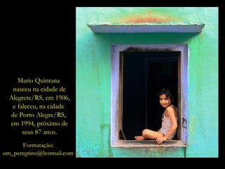 Mario Quintana  nasceu na cidade de Alegrete/RS, em 1906, e faleceu, na cidade  de Porto Alegre/RS,  em 1994, próximo de seus 87 anos. Formatação: [email_address] 