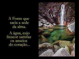 A Fonte que  sacia a sede da alma. A água, cujo frescor satisfaz  os anseios  do coração... 