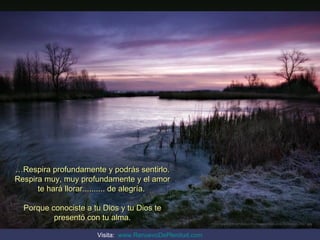 …Respira profundamente y podrás sentirlo.
Respira muy, muy profundamente y el amor
      te hará llorar.......... de alegría.

  Porque conociste a tu Dios y tu Dios te
          presentó con tu alma.
                                                          http://www.tom-phillips.info/images/cool.pics.35/image.3507.jpg


                      Visita: www.RenuevoDePlenitud.com
 