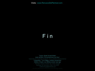 Visita: www.RenuevoDePlenitud.com




                          Fin


                 Textos: Neale Donald Walsh
           Autor del libro “Conversaciones con Dios”
Inspirado en el montaje de EdnA, con su debido reconocimiento
        Fotografías: Tom Phillips, créditos mantenidos
         Música: Chopin, Les Silfides,versión new age
           Montaje original cortesía de Carlos Rangel
            Santiago de Querétaro, Mex. Oct.2008
                  carlitosrangel@hotmail.com
      http://www.tom-phillips.info/images/cool.pics.35/image.3523.jpg
 