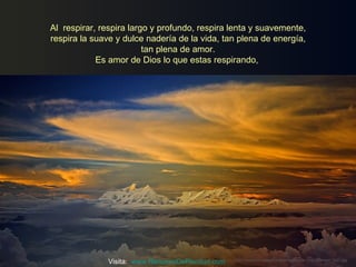Al respirar, respira largo y profundo, respira lenta y suavemente,
respira la suave y dulce nadería de la vida, tan plena de energía,
                         tan plena de amor.
            Es amor de Dios lo que estas respirando,




               Visita: www.RenuevoDePlenitud.com   http://www.tom-phillips.info/images/cool.pics.35/image.3527.jpg
 