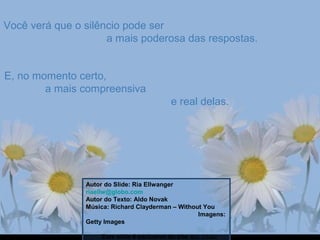 Você verá que o silêncio pode serVocê verá que o silêncio pode ser
a mais poderosa das respostas.a mais poderosa das respostas.
E, no momento certo,E, no momento certo,
a mais compreensivaa mais compreensiva
e real delas.e real delas.
Autor do Slide: Ria Ellwanger
riaellw@globo.com
Autor do Texto: Aldo Novak
Música: Richard Clayderman – Without You
Imagens:
Getty Images
Este slide é exclusivo do site Ria Slides
 