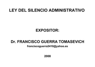 LEY DEL SILENCIO ADMINISTRATIVO



            EXPOSITOR:

Dr. FRANCISCO GUERRA TOMASEVICH
       franciscoguerra2410@yahoo.es


                  2008
 