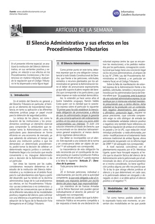 Fuente: www.caballerobustamante.com.pe
Derechos Reservados
Informativo
Caballero Bustamante
El Silencio Administrativo y sus efectos en los
Procedimientos Tributarios
ARTÍCULO DE LA SEMANA
En el presente informe especial, se ana-
lizará la institución del Silencio Adminis-
trativo, en sus vertientes positiva y ne-
gativa, en relación a sus efectos en los
Procedimientos Contencioso y No Con-
tencioso en materia tributaria, evaluan-
do la regulación que el Código Tributa-
rio le ha dispensado a esta figura legal.
1.	Introducción
En el ámbito del Derecho en general, y
del Derecho Tributario en particular, el tiem-
po es un elemento de trascendental impor-
tancia, en tanto su aplicación a las diferentes
relaciones jurídicas juega un papel crucial
para la obtención de seguridad jurídica.
La certeza de los plazos, así como la
duración de las instituciones y los proce-
dimientos constituye un elemento esencial
para comprender la certidumbre que ne-
cesitan tanto la Administración como los
particulares para desenvolverse en forma
eficiente en una economía de mercado, ya
que sabiendo de antemano el tiempo que
durará una institución jurídica o que me
demandará un determinado procedimien-
to, podré tomar la decisión de celebrar un
determinado negocio jurídico o contrato o
finalmente llegar a la conclusión que resulta
conveniente o no, impugnar determinado
acto o decisión de la Administración o de
un particular.
Son éstas las razones por las cuales,
consideramos necesario detenernos en el
estudio de la institución del Silencio Admi-
nistrativo y su incidencia en el ámbito fiscal,
para lo cual abordaremos esta figura a partir
del desarrollo que ha tenido en la doctrina
administrativa, luego de lo cual analizaremos
sus efectos, en los Procedimientos Tributa-
rios –ya sea contencioso o no contencioso-, y
sobre todo las consecuencias que se derivan
de la diferente naturaleza de las modalidades
positiva y negativa del silencio, para culminar
con una referencia a la pertinencia o no de la
adopción de la figura de la Resolución Ficta
Denegatoria en el Código Tributario.
2.	 El Silencio Administrativo
Como primer punto en este tema, debe-
mos expresar que es una obligación consus-
tancial a todo Estado Constitucional de Dere-
cho, que frente a las peticiones, solicitudes,
remedios o recursos planteados por los ad-
ministrados en general, la Administración tie-
ne el deber de pronunciarse expresamente,
ya que ello supone el pleno respeto del dere-
cho que corresponde a los particulares y que
debe imperar en toda sociedad democrática.
Así, lo entendió ya hace varios años el
ilustre tratadista uruguayo, Ramón Valdés
Costa quien con la claridad que lo caracte-
riza expresa sobre el particular lo siguiente:
“El primer paso ha sido establecer la mencio-
nada obligación de pronunciarse, a efectos
de que los administrados tengan la garantía
de una correcta aplicación del ordenamiento
jurídico, en los casos en que, a su juicio, estén
comprometidos sus intereses. Es pues una
solución inherente al Estado de Derecho, que
ha encontrado en los derechos latinoameri-
canos general aceptación, al menos dentro
de los regímenes democráticos.
Ese deber es incompatible con el silen-
cio. Este equivale a una violación de la norma
y en consecuencia debe ser objeto de san-
ción” (1) (el subrayado nos corresponde).
La trascendencia de esta obligación ha
sido reconocida por el constituyente de ma-
nera positiva en nuestra Constitución Política
en el inciso 20 del artículo 2° cuando expresa
a la letra lo siguiente: “Artículo 2°.- Dere-
chos de la persona
Toda persona tiene derecho:
(…)
20. A formular peticiones, individual o
colectivamente, por escrito ante la autoridad
competente, la que está obligada a dar al in-
teresado una respuesta también por escrito
dentro del plazo legal, bajo responsabilidad.
Los miembros de las Fuerzas Armadas
y de la Policía Nacional solo pueden ejercer
individualmente el derecho de petición” (el
subrayado nos corresponde).
Siendo esto así, queda claro que la Admi-
nistración Pública se encuentra compelida a
dar respuesta a través de una declaración de
voluntad expresa (entre las que se encuen-
tran las resoluciones), a los pedidos realiza-
dos por los particulares, consagración consti-
tucional que luego tiene una concreción legal
vía los recursos administrativos, al amparo de
la Ley N° 27444, Ley del Procedimiento Ad-
ministrativo en General, y en particular en
materia fiscal, en el Código Tributario.
Sobre la falta de manifestación de volun-
tad expresa de la Administración frente a los
pedidos, solicitudes, remedios o recursos pro-
movidos por los administrados García de Ente-
rría refiere que: “En ocasiones, ante la ausencia
de una voluntad administrativa expresa, la Ley
sustituye por sí misma esa voluntad inexisten-
te presumiendo que, a ciertos efectos, dicha
voluntad se ha producido con un contenido,
bien negativo desestimatorio, bien positivo
o afirmativo –presunción legal–, requiere no
pocas precisiones, cuya concreta compren-
sión exige no sólo distinguir de entrada las
dos modalidades señaladas (silencio positivo
o negativo), sino también hacer referencia a la
respectiva regulación de ambas en el inmedia-
to pasado y en la LPC, cuya redacción inicial
introdujo profundas –y nada afortunadas, por
cierto– modificaciones en el tratamiento hasta
entonces tradicional de ambas figuras, ahora
parcialmente recuperado con la reforma legal
de 1999” (2) (el subrayado nos corresponde).
A nivel nacional, coincidimos con el
planteamiento expuesto por el Dr. Mendoza
Ugarte, quien hace hincapié respecto al he-
cho que la situación fáctica del silencio de la
Administración ante lo peticionado por el ad-
ministrado (es decir, el no pronunciamiento)
en sí mismo considerado, no tiene significa-
ción jurídica alguna, por ello nos precisa que:
“Es la ley la que otorga efectos jurídicos al
silencio y la que determinará, en cada caso,
si lo peticionado deberá ser otorgado o de-
negado, es decir, si se debe aplicar el silencio
positivo o el negativo” (3).
3. 	Modalidades del Silencio Ad-
ministrativo
Tal como hemos podido advertir de
lo expresado hasta este momento, se pre-
sentan dos modalidades en las que puede
 