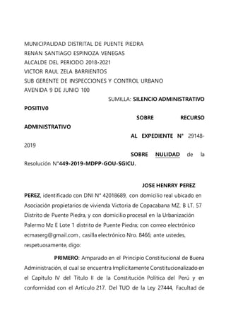 MUNICIPALIDAD DISTRITAL DE PUENTE PIEDRA
RENAN SANTIAGO ESPINOZA VENEGAS
ALCALDE DEL PERIODO 2018-2021
VICTOR RAUL ZELA BARRIENTOS
SUB GERENTE DE INSPECCIONES Y CONTROL URBANO
AVENIDA 9 DE JUNIO 100
SUMILLA: SILENCIO ADMINISTRATIVO
POSITIV0
SOBRE RECURSO
ADMINISTRATIVO
AL EXPEDIENTE N° 29148-
2019
SOBRE NULIDAD de la
Resolución N°449-2019-MDPP-GOU-SGICU.
JOSE HENRRY PEREZ
PEREZ, identificado con DNI N° 42018689, con domicilio real ubicado en
Asociación propietarios de vivienda Victoria de Copacabana MZ. B LT. 57
Distrito de Puente Piedra, y con domicilio procesal en la Urbanización
Palermo Mz E Lote 1 distrito de Puente Piedra; con correo electrónico
ecmaserg@gmail.com , casilla electrónico Nro. 8466; ante ustedes,
respetuosamente, digo:
PRIMERO: Amparado en el Principio Constitucional de Buena
Administración, el cual se encuentra Implícitamente Constitucionalizado en
el Capítulo IV del Título II de la Constitución Política del Perú y en
conformidad con el Artículo 217. Del TUO de la Ley 27444, Facultad de
 