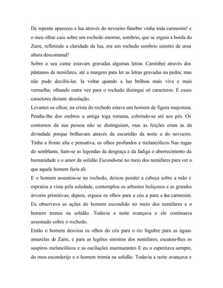 De repente apareceu a lua através do nevoeiro fúnebre vinha toda carmesim! e
o meu olhar caiu sobre um rochedo enorme, sombrio, que se erguia a borda do
Zaire, refletindo a claridade da lua; era um rochedo sombrio sinistro de uma
altura descomunal!
Sobre o seu cume estavam gravadas algumas letras. Caminhei através dos
pântanos de nenúfares, até a margem para ler as letras gravadas na pedra; mas
não pude decifrá-las. Ia voltar quando a lua brilhou mais viva e mais
vermelha; olhando outra vez para o rochedo distingui só caracteres. E esses
caracteres diziam: desolação.
Levantei os olhos; na crista do rochedo estava um homem de figura majestosa.
Pendia-lhe dos ombros a antiga toga romana, cobrindo-se até aos pés. Os
contornos da sua pessoa não se distinguiam, mas as feições eram as da
divindade porque brilhavam através da escuridão da noite a do nevoeiro.
Tinha a fronte alta e pensativa, os olhos profundos e melancólicos Nas rugas
do semblante, liam-se as legendas da desgraça e da fadiga o aborrecimento da
humanidade e o amor da solidão Escondi-me no meio dos nenúfares para ver o
que aquele homem fazia ali.
E o homem assentou-se no rochedo, deixou pender a cabeça sobre a mão e
espraiou a vista pela soledade, contemplou os arbustos buliçosos e as grandes
árvores primitivas; depois, ergueu os olhos para a céu a para a lua carmesim.
Eu observava as ações do homem escondido no meio dos nenúfares e o
homem tremia na solidão. Todavia a noite avançava e ele continuava
assentado sobre o rochedo.
Então o homem desviou os olhos do céu para o rio lúgubre para as águas
amarelas do Zaire, e para as legiões sinistras dos nenúfares; escutou-lhes os
suspiros melancólicos e as oscilações murmurantes E eu o espreitava sempre,
do meu esconderijo e o homem tremia na solidão. Todavia a noite avançava e
 