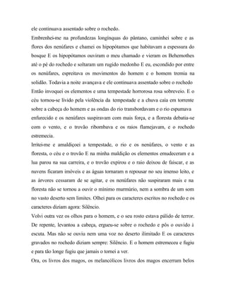 ele continuava assentado sobre o rochedo.
Embrenhei-me na profundezas longínquas do pântano, caminhei sobre e as
flores dos nenúfares e chamei os hipopótamos que habitavam a espessura do
bosque E os hipopótamos ouviram o meu chamado e vieram os Behemothes
até o pé do rochedo e soltaram um rugido medonho E eu, escondido por entre
os nenúfares, espreitava os movimentos do homem e o homem tremia na
solidão. Todavia a noite avançava e ele continuava assentado sobre o rochedo
Então invoquei os elementos e uma tempestade horrorosa rosa sobreveio. E o
céu tornou-se lívido pela violência da tempestade e a chuva caía em torrente
sobre a cabeça do homem e as ondas do rio transbordavam e o rio espumava
enfurecido e os nenúfares suspiravam com mais força, e a floresta debatia-se
com o vento, e o trovão ribombava e os raios flamejavam, e o rochedo
estremecia.
Irritei-me e amaldiçoei a tempestade, o rio e os nenúfares, o vento e as
floresta, o céu e o trovão E na minha maldição os elementos emudeceram e a
lua parou na sua carreira, e o trovão expirou e o raio deixou de faiscar, e as
nuvens ficaram imóveis e as águas tornaram n repousar no seu imenso leito, e
as árvores cessaram de se agitar, e os nenúfares não suspiraram mais e na
floresta não se tornou a ouvir o mínimo murmúrio, nem a sombra de um som
no vasto deserto sem limites. Olhei para os caracteres escritos no rochedo e os
caracteres diziam agora: Silêncio.
Volvi outra vez os olhos para o homem, e o seu rosto estava pálido de terror.
De repente, levantou a cabeça, ergueu-se sobre o rochedo e pôs o ouvido à
escuta. Mas não se ouviu nem uma voz no deserto ilimitado E os caracteres
gravados no rochedo diziam sempre: Silêncio. E o homem estremeceu e fugiu
e para tão longe fugiu que jamais o tornei a ver.
Ora, os livros dos magos, os melancólicos livros dos magos encerram belos
 