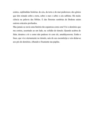 contos, esplêndidas histórias do céu, da terra e do mar poderosos; dos gênios
que têm reinado sobre a terra, sobre o mar e sobre o céu sublime. Há muita
ciência na palavra das Sibilas. E das florestas sombrias de Dodona saíam
outrora oráculos profundos.
Mas jamais se ouviu uma história tão espantosa como esta! Foi o demônio que
ma contou, assentado ao um lado, na solidão do túmulo. Quando acabou de
falar, desatou a rir e como não pudesse rir com ele, amaldiçoou-me. Então o
lince, que vive eternamente no túmulo, saiu do seu esconderijo e veio deitar-se
aos pés do demônio, olhando-o fixamente nas pupilas.
 