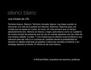 silenci blanc
una mirada de uTk
Territorio blanco. Silencio. Territorio nómada, blanco. Las ideas cuando no
renuncian a la vida de la poesía son blancas. Silencios. Razones para una
mirada que se pasea sin ruidos, sin ecos, sin más porvenir que un tiempo
absolutamente otro. Silencio en blanco y negro, pero blanco como un cuaderno
de música donde las personas que de vez en cuando aparecen son las notas de
una música callada. Lucidez. Y una mirada que en silencio surca el blanco y sus
silencios para dar vida a un universo de posibles donde la probabilidad es
siempre un dédalo ordenado de pasillos y estancias cerrados al exterior y sin
embargo abiertos al inﬁnito. El inﬁnito es de color blanco.

A Richard Meier, arquitecto de razones y poéticas.

 