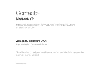 Contacto
Miradas de uTk
http://web.mac.com/utk1957/iWeb/web_utk/PRINCIPAL.html
uTk1957@mac.com

Zaragoza, diciembre 2006
La mirada del nómada ediciones.

"Las historias no existen, me dijo una vez. Lo que sí existe es quien las
cuenta". (Javier Cercas)

Nota sobre derechos de autor
© Jesús Ángel Sánchez Moreno.

 